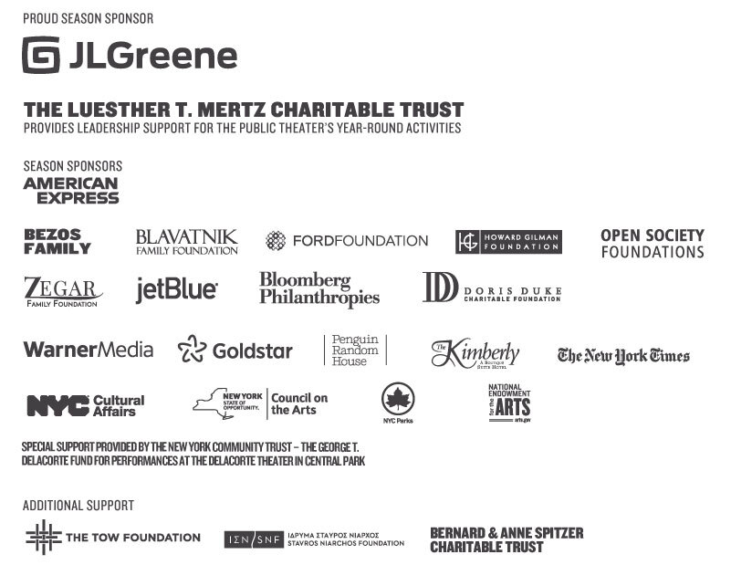 Proud Season Sponsor: J.L. Greene Foundation. The LuEsther T. Mertz Charitable Trust provides leadership support for The Public Theater's year-round activities. Season Sponsors: American Express, Bezos Family, Blavatnik Family Foundation, Ford Foundation, Howard Gilman Foundation, Open Society Foundations, Zegar Family Foundation, JetBlue Airways, Bloomberg Philanthropies, Doris Duke Charitable Foundation, WarnerMedia, Goldstar, Penguin Random House, Kimberly Boutique Hotel, The New York Times, New York City Department of Cultural Affairs, New York Council on the Arts, National Endowment for the Arts. Special support provided by the New York Community Trust - The George T. Delacorte Fund for performances at The Delacorte Theater in Central Park. Additional support: The Tow Foundation, Stavros Niarchos Foundation, Bernard and Anne Spitzer Charitable Trust.